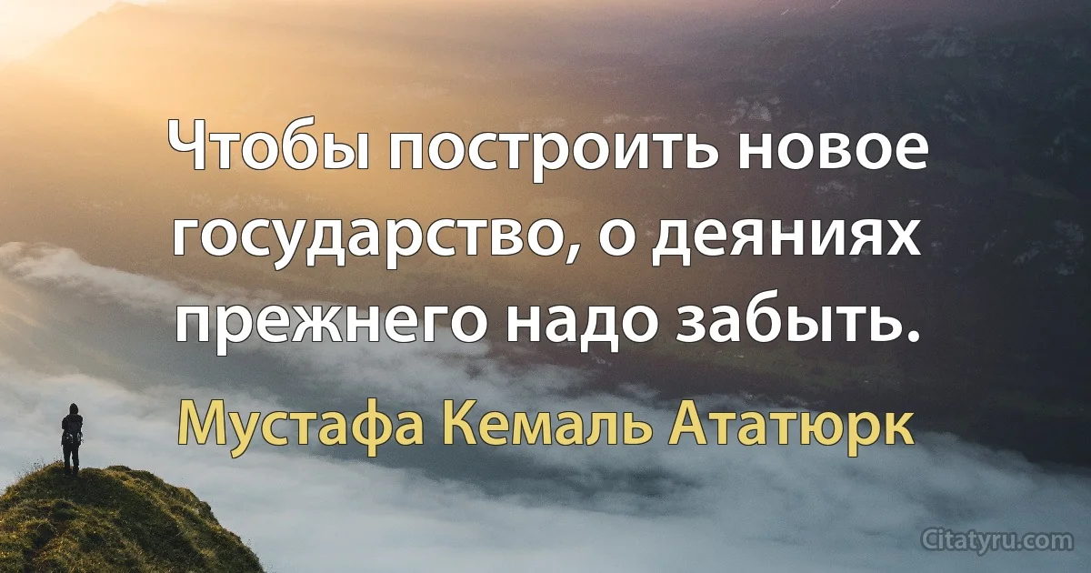 Чтобы построить новое государство, о деяниях прежнего надо забыть. (Мустафа Кемаль Ататюрк)