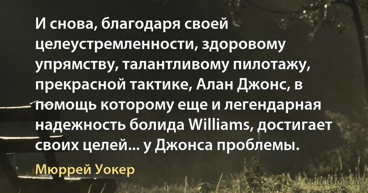 И снова, благодаря своей целеустремленности, здоровому упрямству, талантливому пилотажу, прекрасной тактике, Алан Джонс, в помощь которому еще и легендарная надежность болида Williams, достигает своих целей... у Джонса проблемы. (Мюррей Уокер)