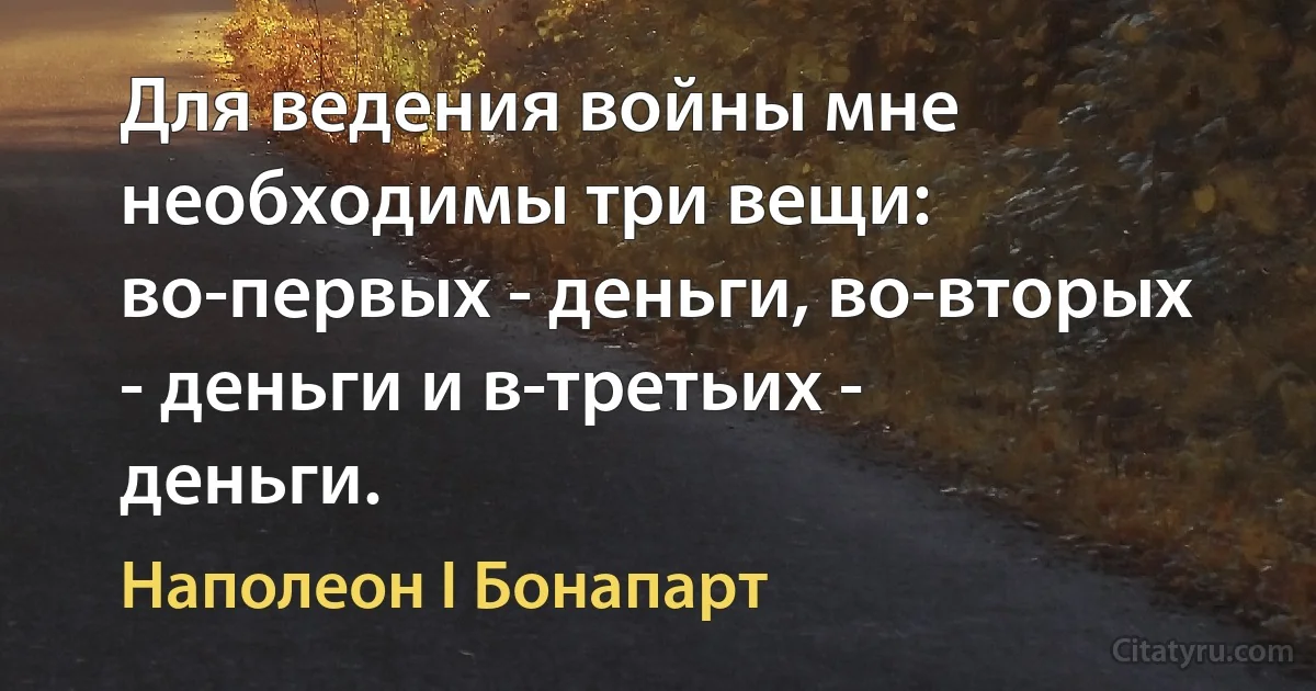 Для ведения войны мне необходимы три вещи: во-первых - деньги, во-вторых - деньги и в-третьих - деньги. (Наполеон I Бонапарт)