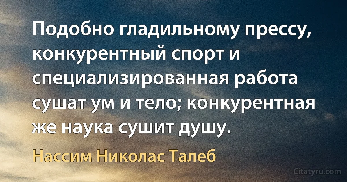 Подобно гладильному прессу, конкурентный спорт и специализированная работа сушат ум и тело; конкурентная же наука сушит душу. (Нассим Николас Талеб)