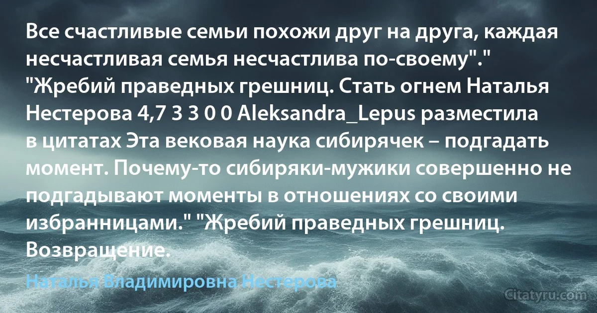 Все счастливые семьи похожи друг на друга, каждая несчастливая семья несчастлива по-своему"." "Жребий праведных грешниц. Стать огнем Наталья Нестерова 4,7 3 3 0 0 Aleksandra_Lepus разместила в цитатах Эта вековая наука сибирячек – подгадать момент. Почему-то сибиряки-мужики совершенно не подгадывают моменты в отношениях со своими избранницами." "Жребий праведных грешниц. Возвращение. (Наталья Владимировна Нестерова)