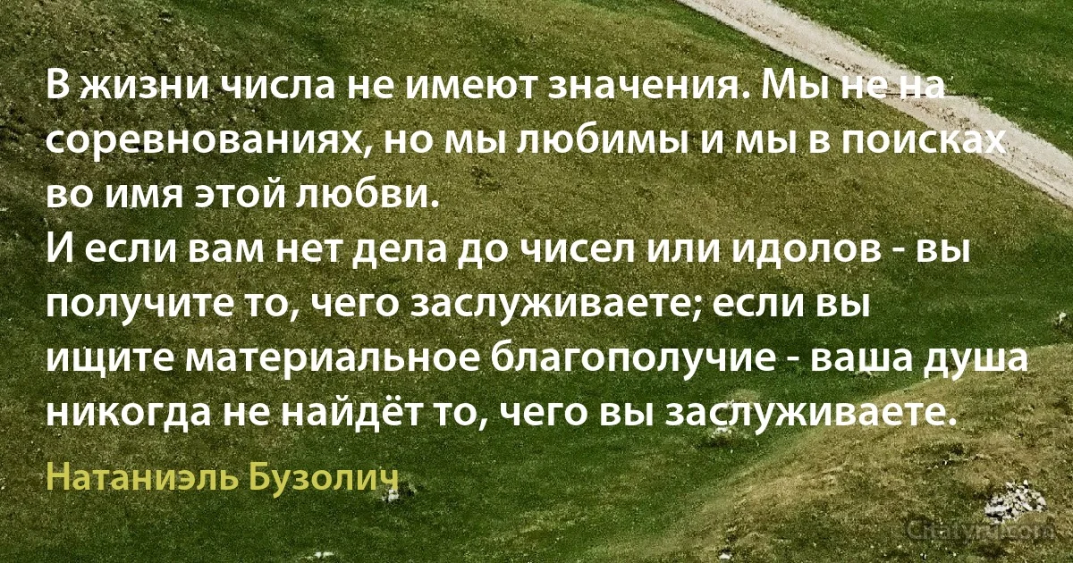 В жизни числа не имеют значения. Мы не на соревнованиях, но мы любимы и мы в поисках во имя этой любви.
И если вам нет дела до чисел или идолов - вы получите то, чего заслуживаете; если вы ищите материальное благополучие - ваша душа никогда не найдёт то, чего вы заслуживаете. (Натаниэль Бузолич)