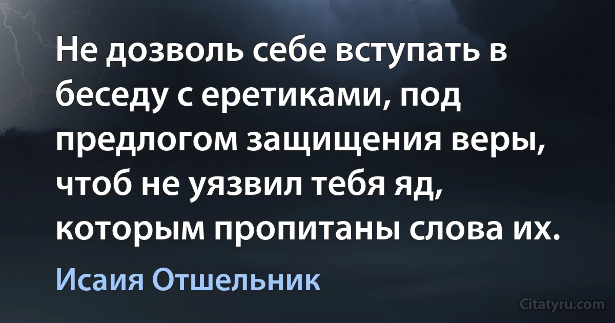 Не дозволь себе вступать в беседу с еретиками, под предлогом защищения веры, чтоб не уязвил тебя яд, которым пропитаны слова их. (Исаия Отшельник)