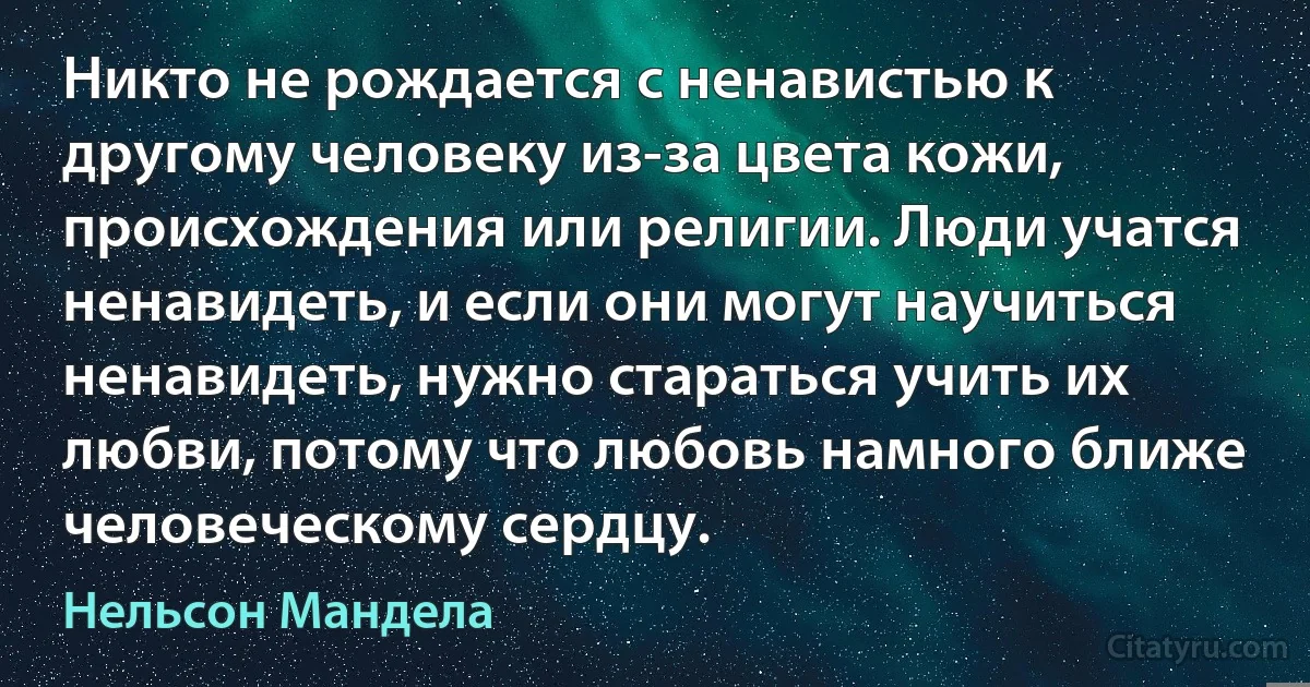 Никто не рождается с ненавистью к другому человеку из-за цвета кожи, происхождения или религии. Люди учатся ненавидеть, и если они могут научиться ненавидеть, нужно стараться учить их любви, потому что любовь намного ближе человеческому сердцу. (Нельсон Мандела)