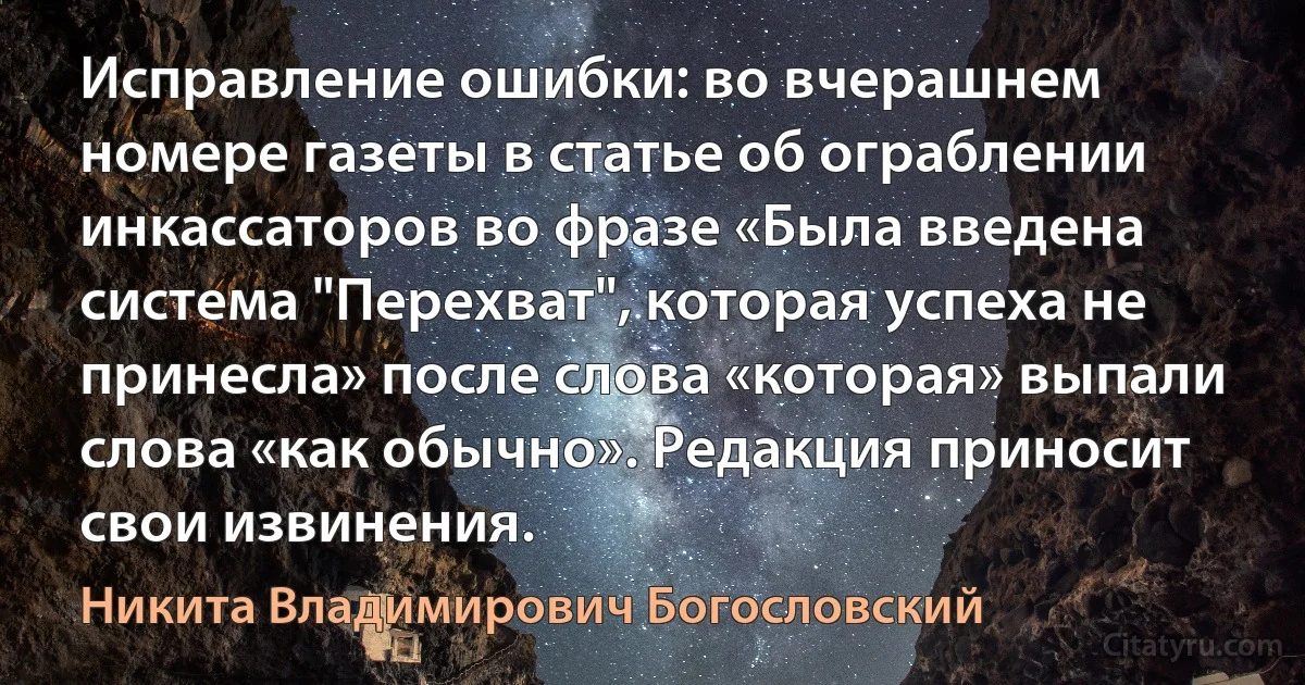 Исправление ошибки: во вчерашнем номере газеты в статье об ограблении инкассаторов во фразе «Была введена система "Перехват", которая успеха не принесла» после слова «которая» выпали слова «как обычно». Редакция приносит свои извинения. (Никита Владимирович Богословский)