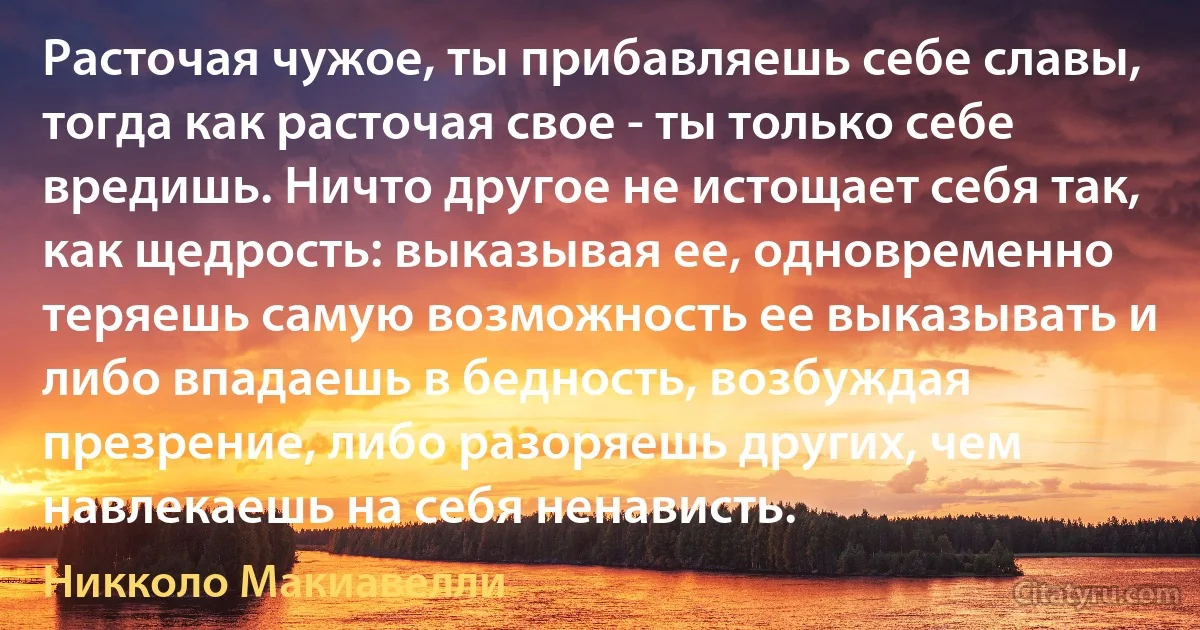 Расточая чужое, ты прибавляешь себе славы, тогда как расточая свое - ты только себе вредишь. Ничто другое не истощает себя так, как щедрость: выказывая ее, одновременно теряешь самую возможность ее выказывать и либо впадаешь в бедность, возбуждая презрение, либо разоряешь других, чем навлекаешь на себя ненависть. (Никколо Макиавелли)