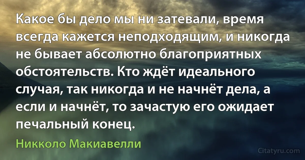 Какое бы дело мы ни затевали, время всегда кажется неподходящим, и никогда не бывает абсолютно благоприятных обстоятельств. Кто ждёт идеального случая, так никогда и не начнёт дела, а если и начнёт, то зачастую его ожидает печальный конец. (Никколо Макиавелли)