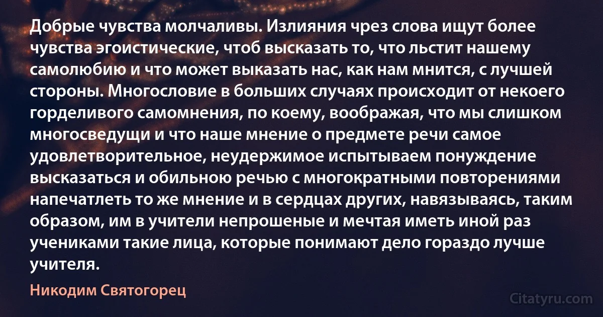 Добрые чувства молчаливы. Излияния чрез слова ищут более чувства эгоистические, чтоб высказать то, что льстит нашему самолюбию и что может выказать нас, как нам мнится, с лучшей стороны. Многословие в больших случаях происходит от некоего горделивого самомнения, по коему, воображая, что мы слишком многосведущи и что наше мнение о предмете речи самое удовлетворительное, неудержимое испытываем понуждение высказаться и обильною речью с многократными повторениями напечатлеть то же мнение и в сердцах других, навязываясь, таким образом, им в учители непрошеные и мечтая иметь иной раз учениками такие лица, которые понимают дело гораздо лучше учителя. (Никодим Святогорец)