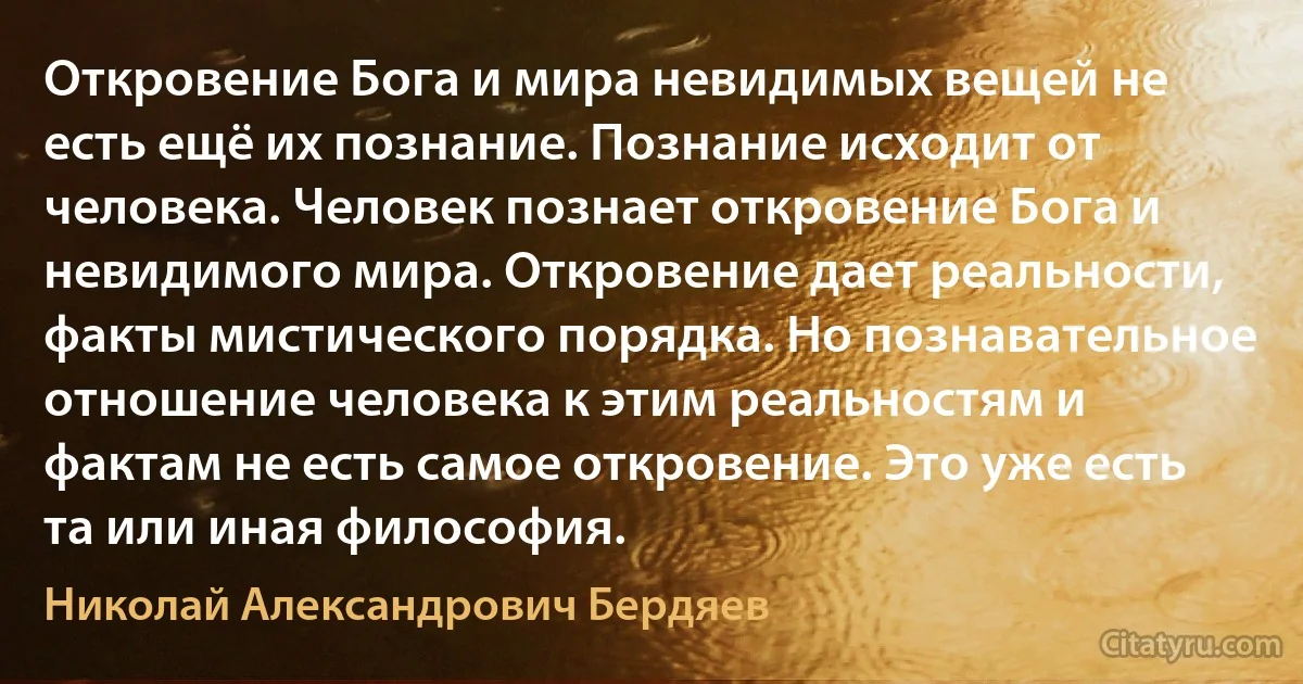 Откровение Бога и мира невидимых вещей не есть ещё их познание. Познание исходит от человека. Человек познает откровение Бога и невидимого мира. Откровение дает реальности, факты мистического порядка. Но познавательное отношение человека к этим реальностям и фактам не есть самое откровение. Это уже есть та или иная философия. (Николай Александрович Бердяев)