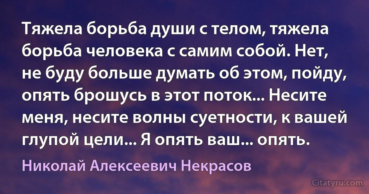 Тяжела борьба души с телом, тяжела борьба человека с самим собой. Нет, не буду больше думать об этом, пойду, опять брошусь в этот поток... Несите меня, несите волны суетности, к вашей глупой цели... Я опять ваш... опять. (Николай Алексеевич Некрасов)