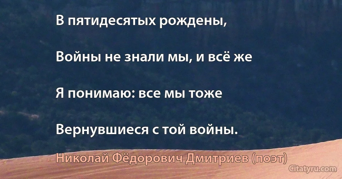 В пятидесятых рождены,

Войны не знали мы, и всё же

Я понимаю: все мы тоже

Вернувшиеся с той войны. (Николай Фёдорович Дмитриев (поэт))