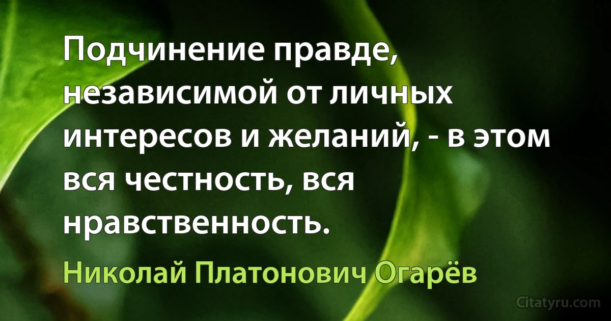 Подчинение правде, независимой от личных интересов и желаний, - в этом вся честность, вся нравственность. (Николай Платонович Огарёв)