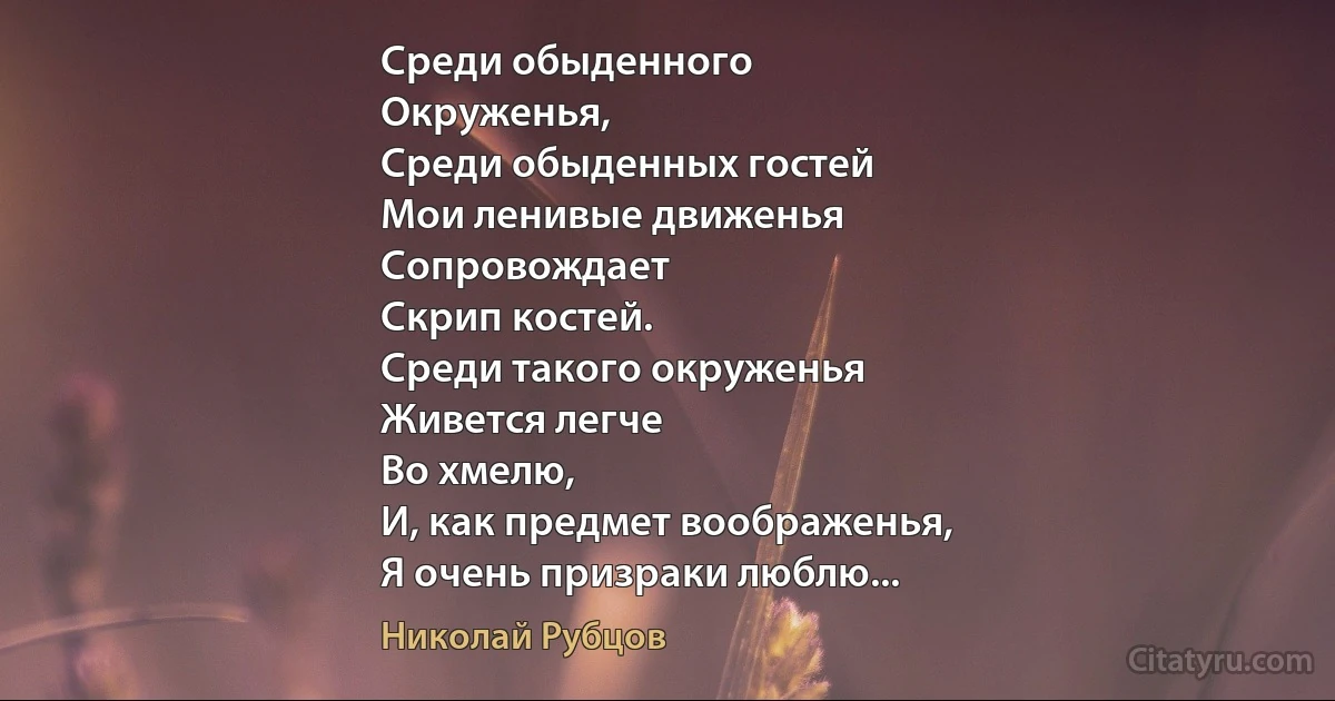 Среди обыденного
Окруженья,
Среди обыденных гостей
Мои ленивые движенья
Сопровождает
Скрип костей.
Среди такого окруженья
Живется легче
Во хмелю,
И, как предмет воображенья,
Я очень призраки люблю... (Николай Рубцов)