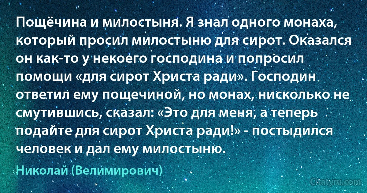 Пощёчина и милостыня. Я знал одного монаха, который просил милостыню для сирот. Оказался он как-то у некоего господина и попросил помощи «для сирот Христа ради». Господин ответил ему пощечиной, но монах, нисколько не смутившись, сказал: «Это для меня, а теперь подайте для сирот Христа ради!» - постыдился человек и дал ему милостыню. (Николай (Велимирович))