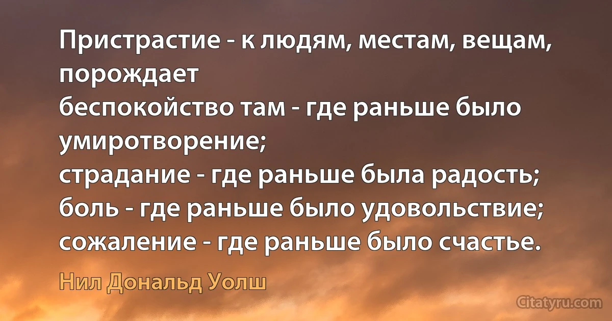 Пристрастие - к людям, местам, вещам, порождает
беспокойство там - где раньше было умиротворение;
страдание - где раньше была радость;
боль - где раньше было удовольствие;
сожаление - где раньше было счастье. (Нил Дональд Уолш)