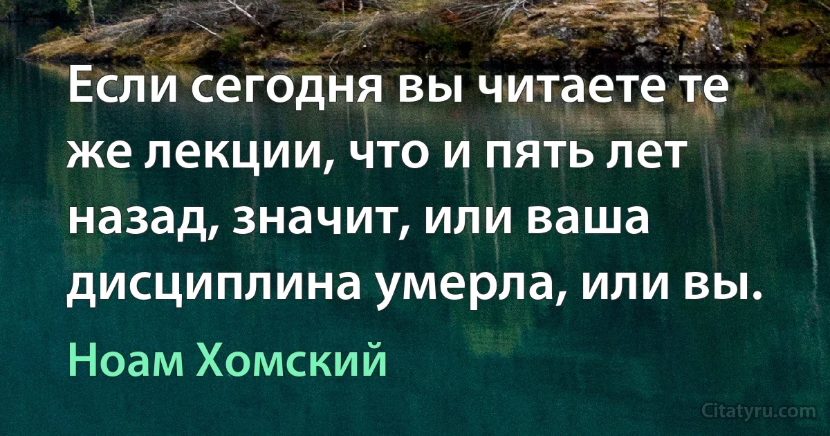 Если сегодня вы читаете те же лекции, что и пять лет назад, значит, или ваша дисциплина умерла, или вы. (Ноам Хомский)