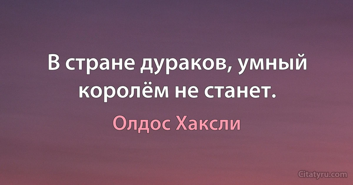 В стране дураков, умный королём не станет. (Олдос Хаксли)