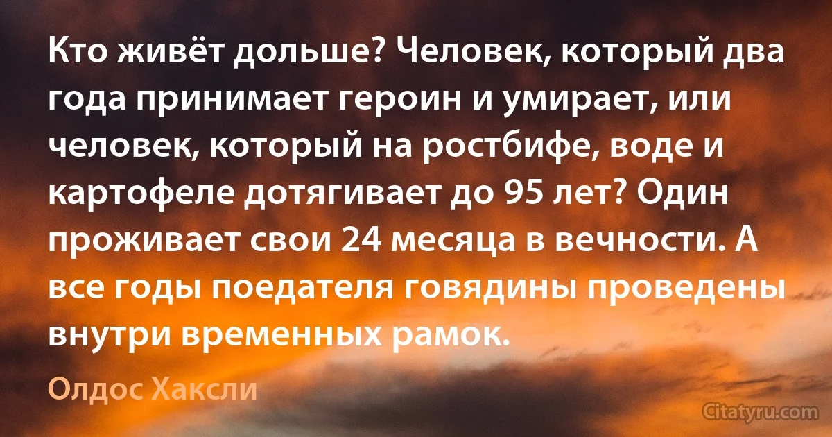 Кто живёт дольше? Человек, который два года принимает героин и умирает, или человек, который на ростбифе, воде и картофеле дотягивает до 95 лет? Один проживает свои 24 месяца в вечности. А все годы поедателя говядины проведены внутри временных рамок. (Олдос Хаксли)