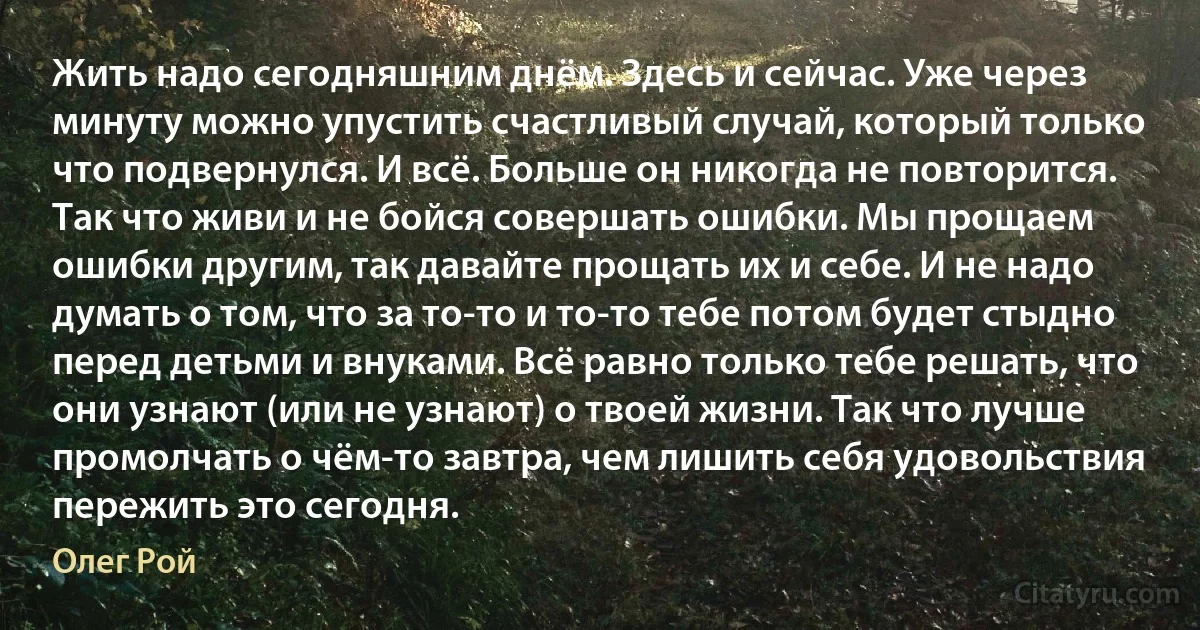 Жить надо сегодняшним днём. Здесь и сейчас. Уже через минуту можно упустить счастливый случай, который только что подвернулся. И всё. Больше он никогда не повторится. Так что живи и не бойся совершать ошибки. Мы прощаем ошибки другим, так давайте прощать их и себе. И не надо думать о том, что за то-то и то-то тебе потом будет стыдно перед детьми и внуками. Всё равно только тебе решать, что они узнают (или не узнают) о твоей жизни. Так что лучше промолчать о чём-то завтра, чем лишить себя удовольствия пережить это сегодня. (Олег Рой)