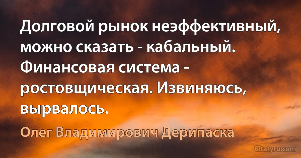 Долговой рынок неэффективный, можно сказать - кабальный. Финансовая система - ростовщическая. Извиняюсь, вырвалось. (Олег Владимирович Дерипаска)