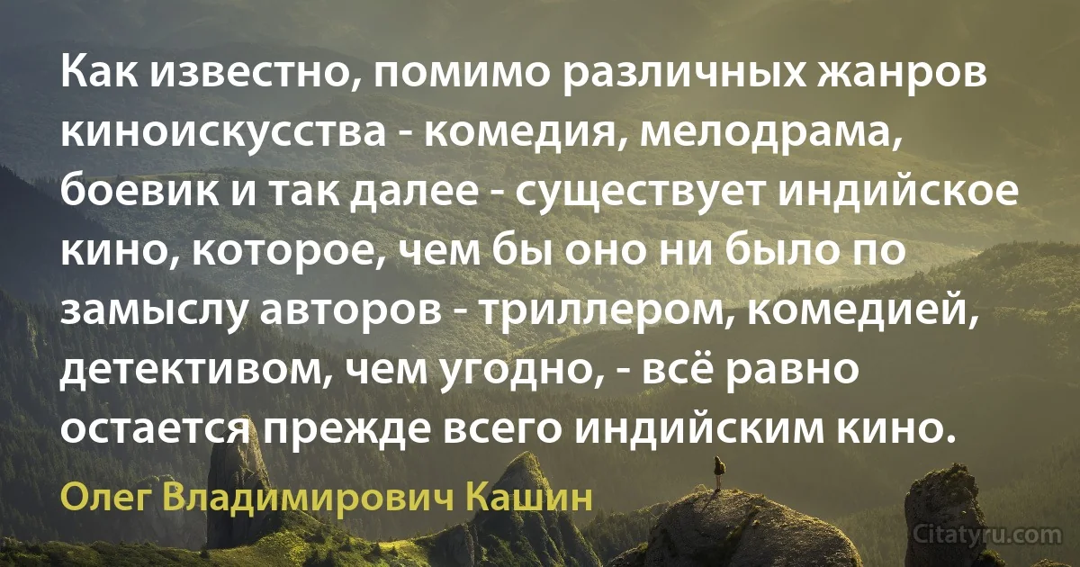 Как известно, помимо различных жанров киноискусства - комедия, мелодрама, боевик и так далее - существует индийское кино, которое, чем бы оно ни было по замыслу авторов - триллером, комедией, детективом, чем угодно, - всё равно остается прежде всего индийским кино. (Олег Владимирович Кашин)