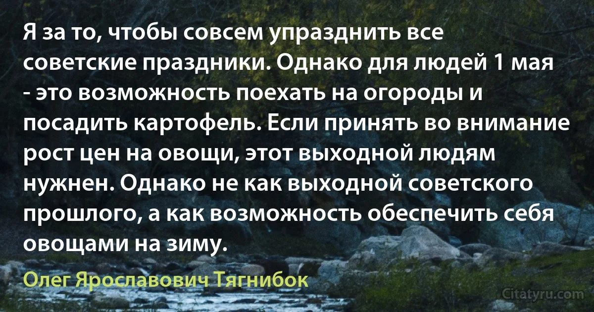 Я за то, чтобы совсем упразднить все советские праздники. Однако для людей 1 мая - это возможность поехать на огороды и посадить картофель. Если принять во внимание рост цен на овощи, этот выходной людям нужнен. Однако не как выходной советского прошлого, а как возможность обеспечить себя овощами на зиму. (Олег Ярославович Тягнибок)