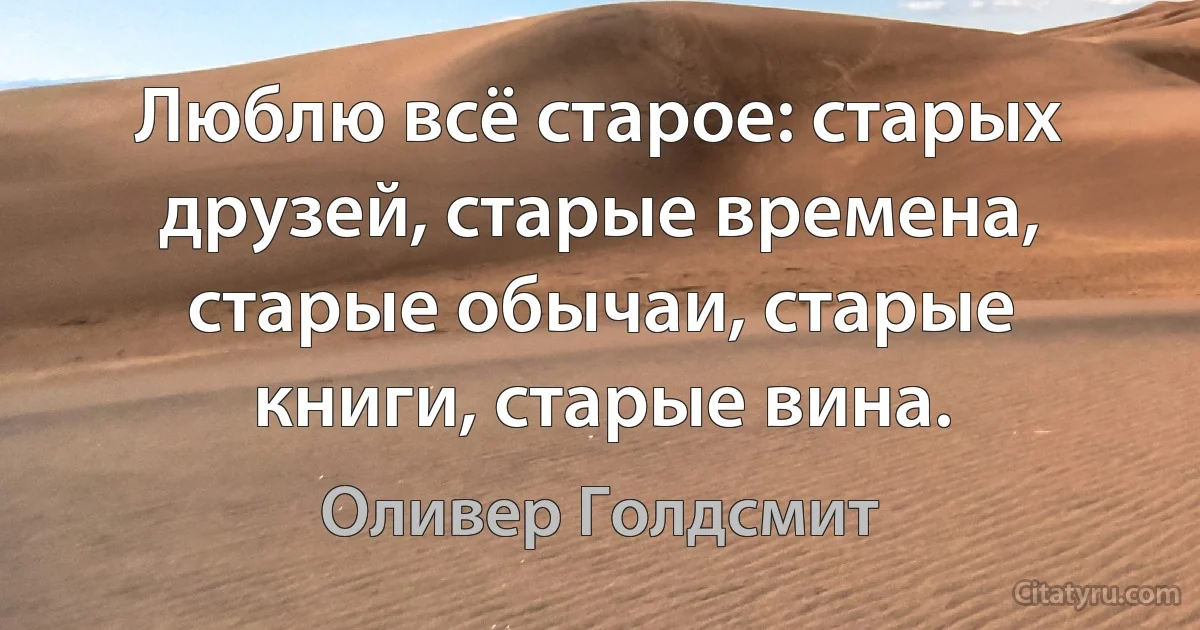 Люблю всё старое: старых друзей, старые времена, старые обычаи, старые книги, старые вина. (Оливер Голдсмит)