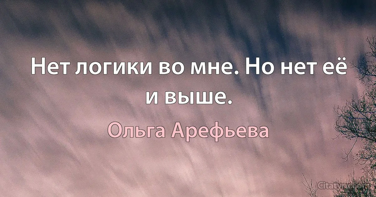 Нет логики во мне. Но нет её и выше. (Ольга Арефьева)