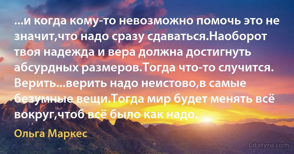 ...и когда кому-то невозможно помочь это не значит,что надо сразу сдаваться.Наоборот твоя надежда и вера должна достигнуть абсурдных размеров.Тогда что-то случится. Верить...верить надо неистово,в самые безумные вещи.Тогда мир будет менять всё вокруг,чтоб всё было как надо. (Ольга Маркес)