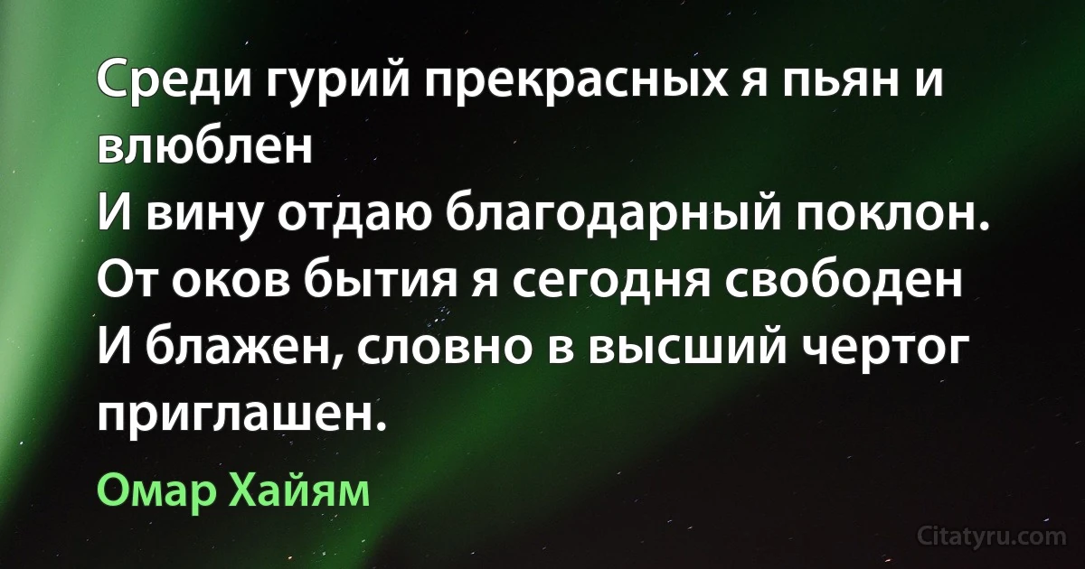 Среди гурий прекрасных я пьян и влюблен
И вину отдаю благодарный поклон.
От оков бытия я сегодня свободен
И блажен, словно в высший чертог приглашен. (Омар Хайям)