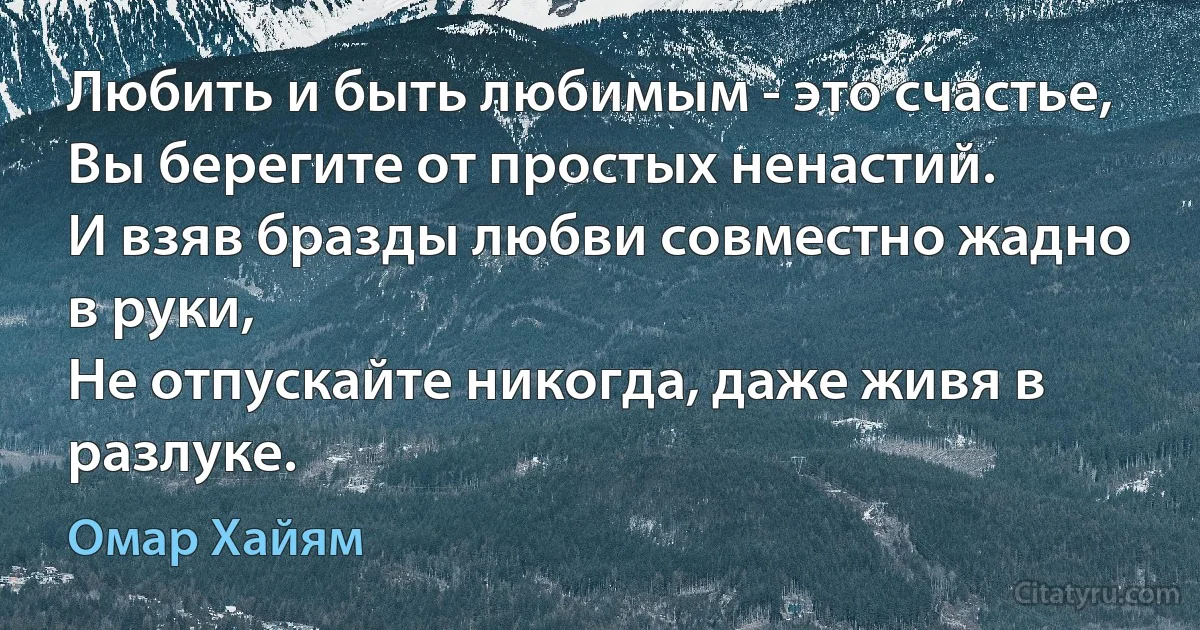 Любить и быть любимым - это счастье,
Вы берегите от простых ненастий.
И взяв бразды любви совместно жадно в руки,
Не отпускайте никогда, даже живя в разлуке. (Омар Хайям)