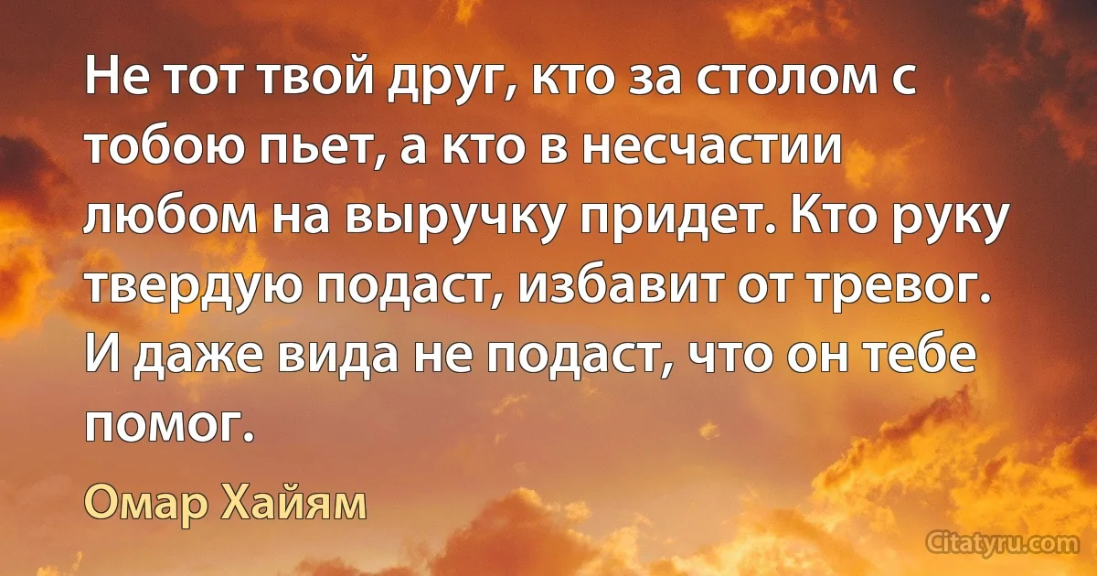 Не тот твой друг, кто за столом с тобою пьет, а кто в несчастии любом на выручку придет. Кто руку твердую подаст, избавит от тревог. И даже вида не подаст, что он тебе помог. (Омар Хайям)