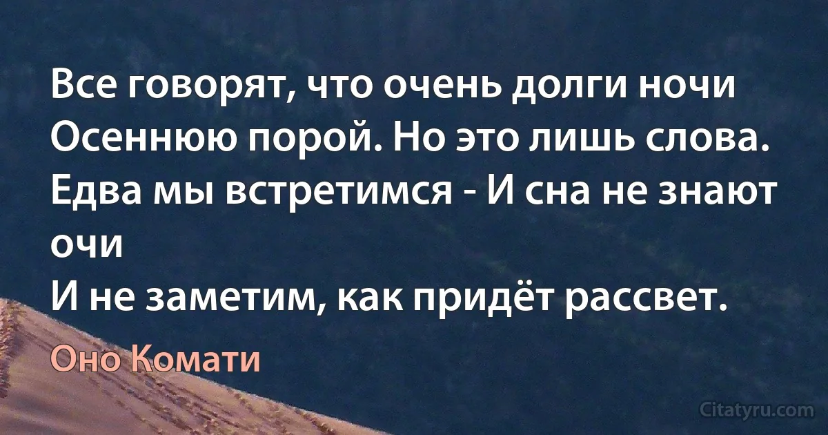 Все говорят, что очень долги ночи
Осеннюю порой. Но это лишь слова.
Едва мы встретимся - И сна не знают очи
И не заметим, как придёт рассвет. (Оно Комати)