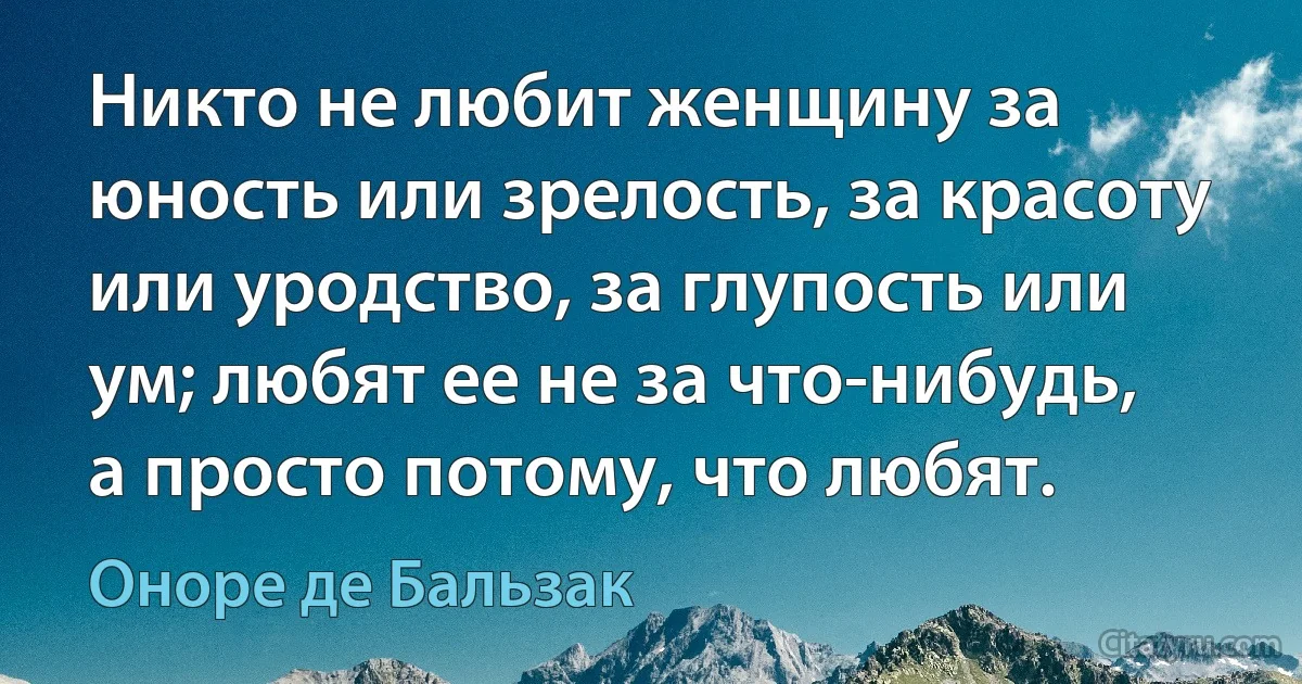 Никто не любит женщину за юность или зрелость, за красоту или уродство, за глупость или ум; любят ее не за что-нибудь, а просто потому, что любят. (Оноре де Бальзак)