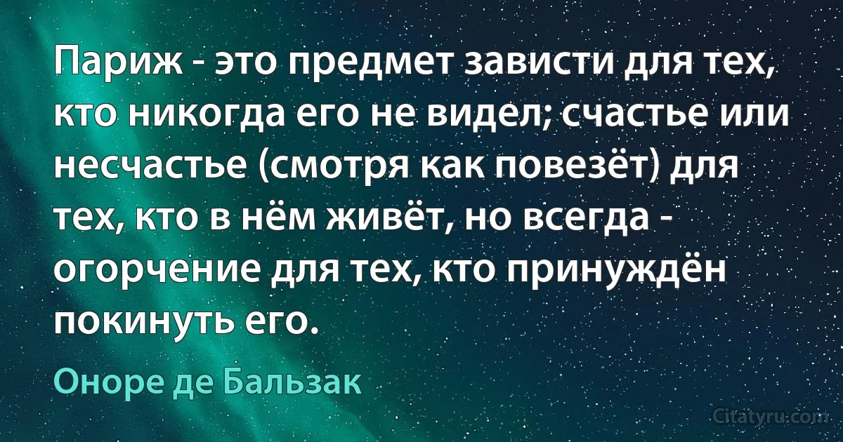 Париж - это предмет зависти для тех, кто никогда его не видел; счастье или несчастье (смотря как повезёт) для тех, кто в нём живёт, но всегда - огорчение для тех, кто принуждён покинуть его. (Оноре де Бальзак)