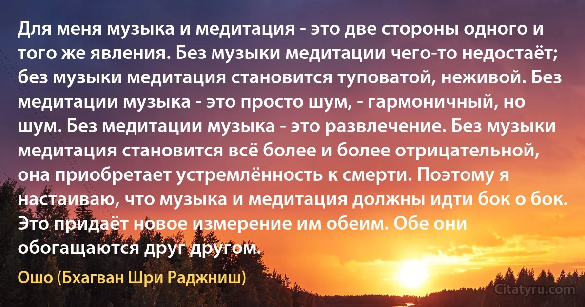 Для меня музыка и медитация - это две стороны одного и того же явления. Без музыки медитации чего-то недостаёт; без музыки медитация становится туповатой, неживой. Без медитации музыка - это просто шум, - гармоничный, но шум. Без медитации музыка - это развлечение. Без музыки медитация становится всё более и более отрицательной, она приобретает устремлённость к смерти. Поэтому я настаиваю, что музыка и медитация должны идти бок о бок. Это придаёт новое измерение им обеим. Обе они обогащаются друг другом. (Ошо (Бхагван Шри Раджниш))