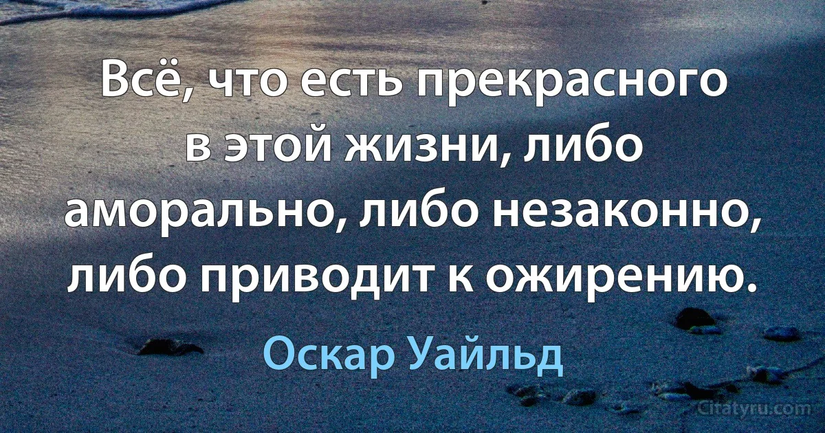 Всё, что есть прекрасного в этой жизни, либо аморально, либо незаконно, либо приводит к ожирению. (Оскар Уайльд)