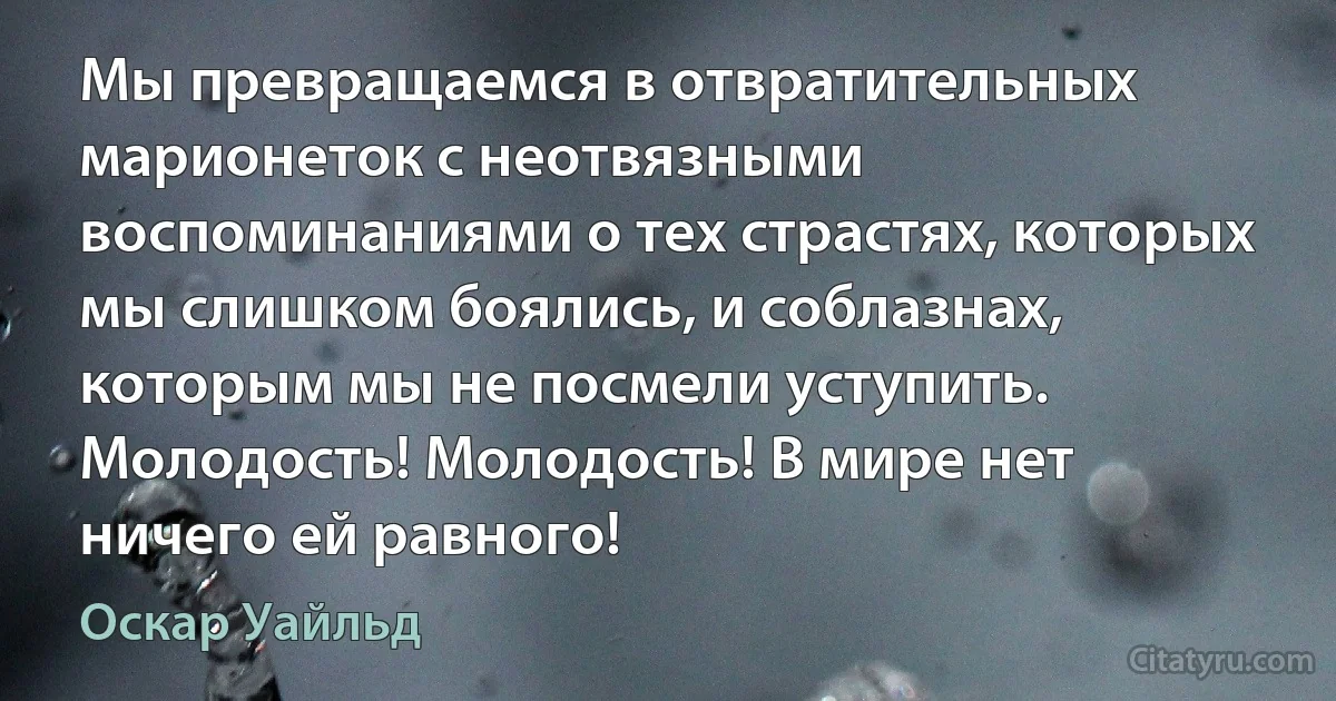 Мы превращаемся в отвратительных марионеток с неотвязными воспоминаниями о тех страстях, которых мы слишком боялись, и соблазнах, которым мы не посмели уступить. Молодость! Молодость! В мире нет ничего ей равного! (Оскар Уайльд)