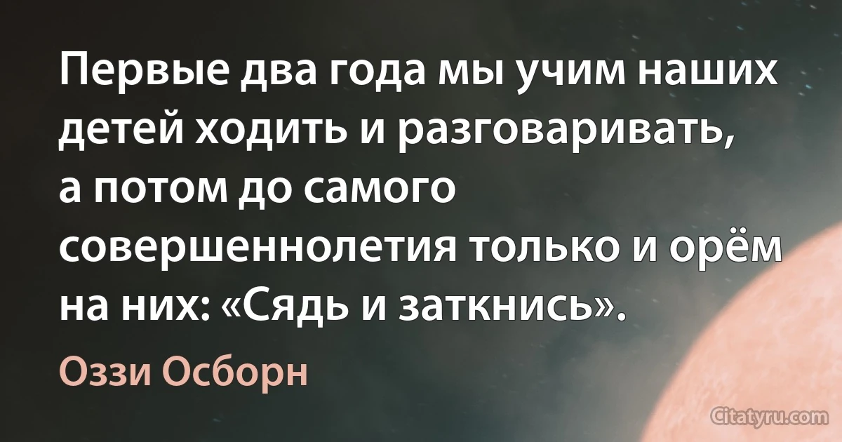 Первые два года мы учим наших детей ходить и разговаривать, а потом до самого совершеннолетия только и орём на них: «Сядь и заткнись». (Оззи Осборн)