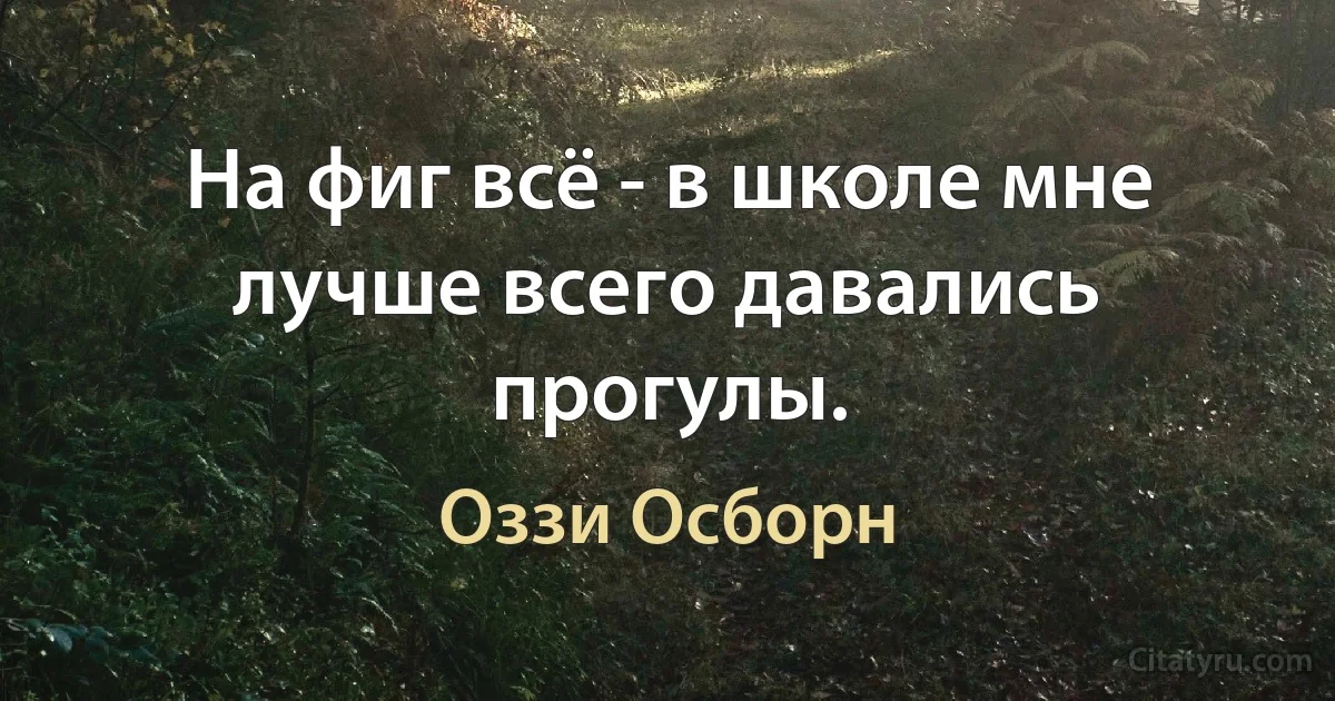 На фиг всё - в школе мне лучше всего давались прогулы. (Оззи Осборн)