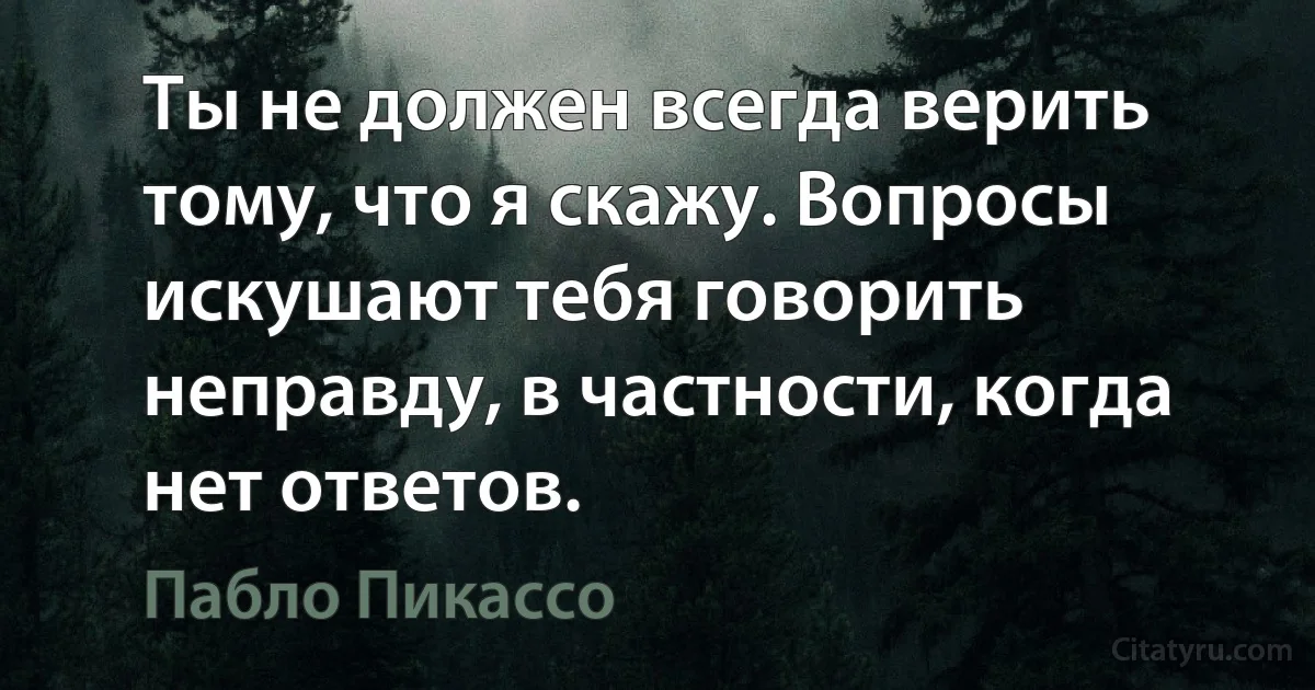 Ты не должен всегда верить тому, что я скажу. Вопросы искушают тебя говорить неправду, в частности, когда нет ответов. (Пабло Пикассо)