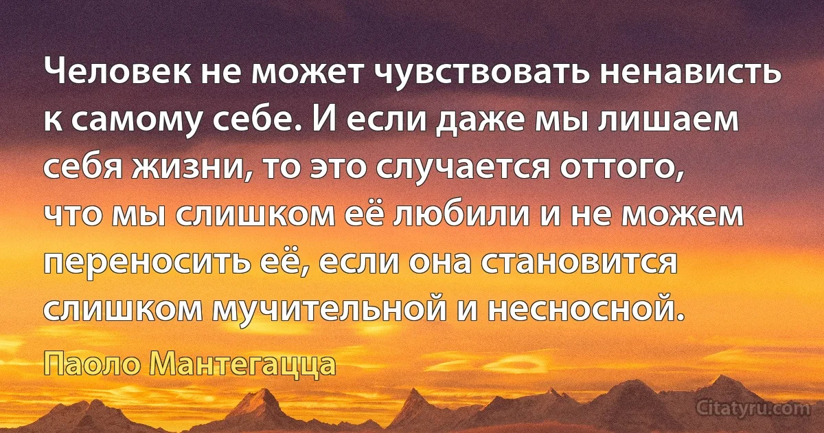 Человек не может чувствовать ненависть к самому себе. И если даже мы лишаем себя жизни, то это случается оттого, что мы слишком её любили и не можем переносить её, если она становится слишком мучительной и несносной. (Паоло Мантегацца)