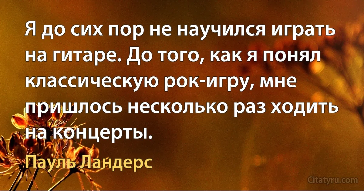 Я до сих пор не научился играть на гитаре. До того, как я понял классическую рок-игру, мне пришлось несколько раз ходить на концерты. (Пауль Ландерс)