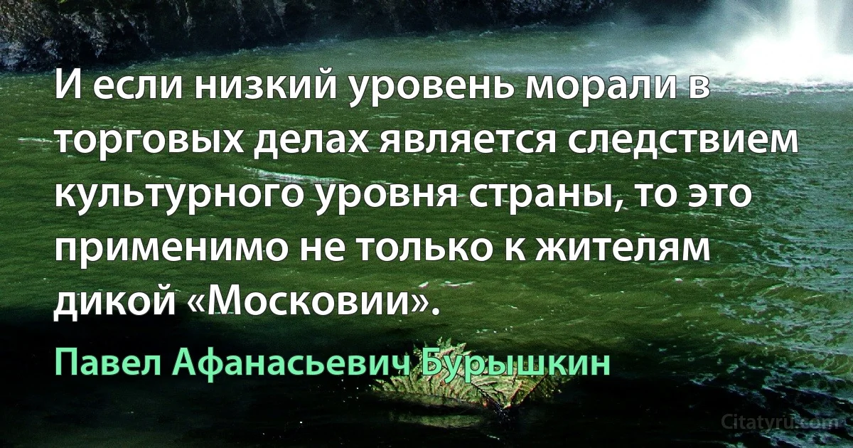 И если низкий уровень морали в торговых делах является следствием культурного уровня страны, то это применимо не только к жителям дикой «Московии». (Павел Афанасьевич Бурышкин)