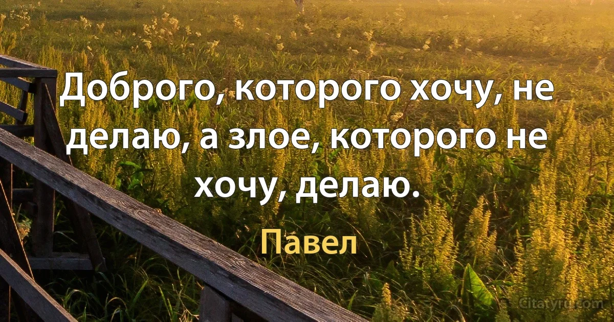 Доброго, которого хочу, не делаю, а злое, которого не хочу, делаю. (Павел)