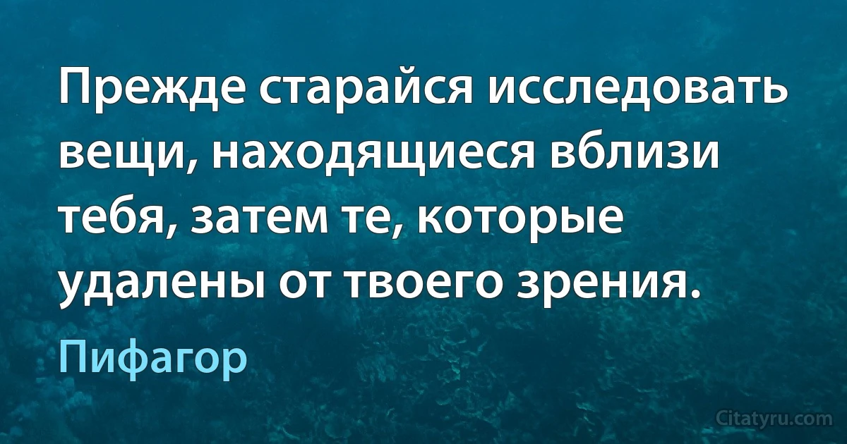 Прежде старайся исследовать вещи, находящиеся вблизи тебя, затем те, которые удалены от твоего зрения. (Пифагор)