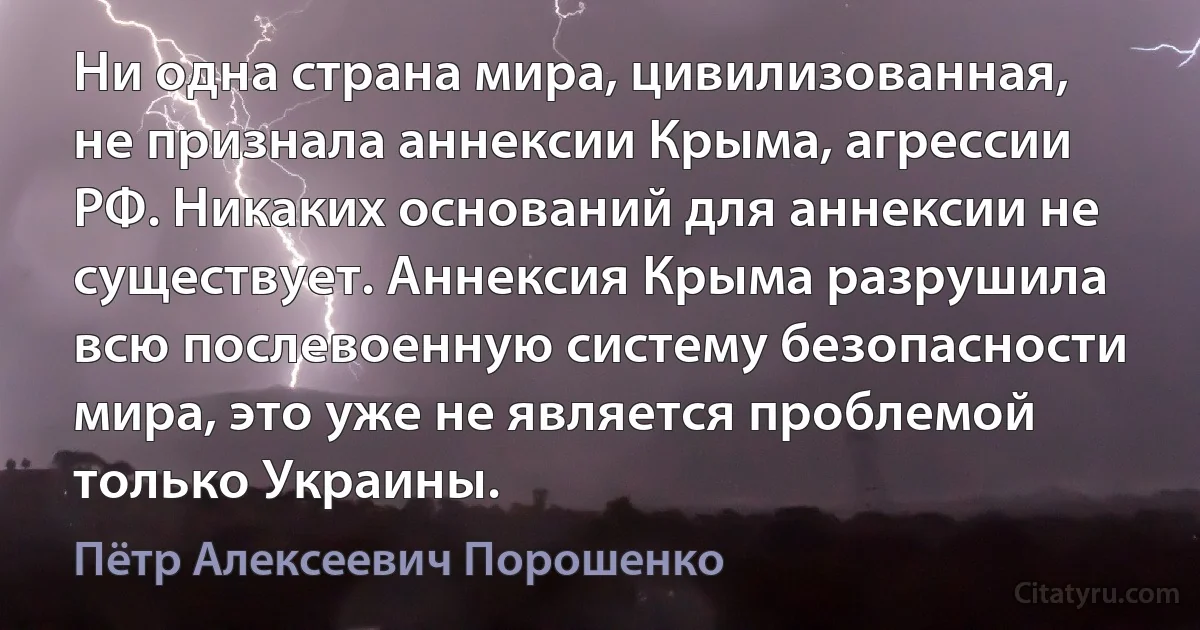 Ни одна страна мира, цивилизованная, не признала аннексии Крыма, агрессии РФ. Никаких оснований для аннексии не существует. Аннексия Крыма разрушила всю послевоенную систему безопасности мира, это уже не является проблемой только Украины. (Пётр Алексеевич Порошенко)