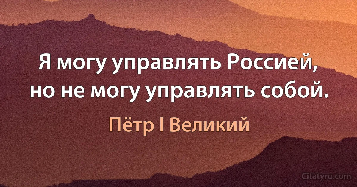 Я могу управлять Россией, но не могу управлять собой. (Пётр I Великий)