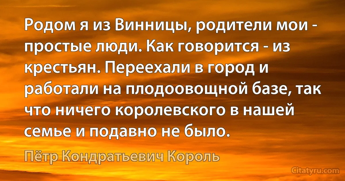 Родом я из Винницы, родители мои - простые люди. Как говорится - из крестьян. Переехали в город и работали на плодоовощной базе, так что ничего королевского в нашей семье и подавно не было. (Пётр Кондратьевич Король)