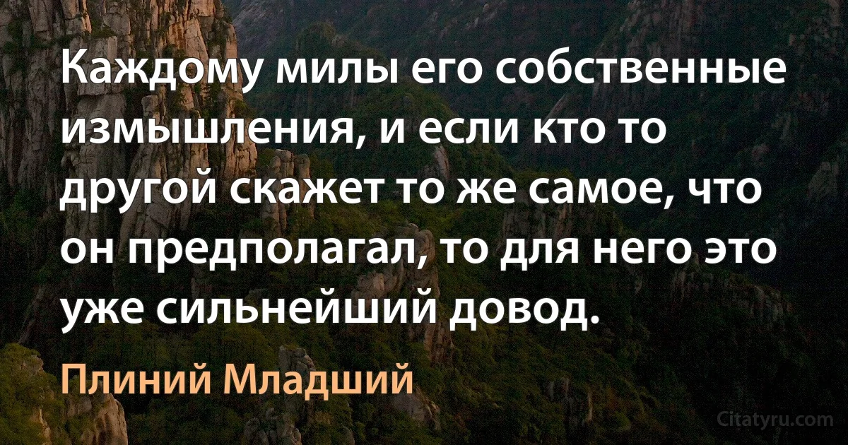 Каждому милы его собственные измышления, и если кто то другой скажет то же самое, что он предполагал, то для него это уже сильнейший довод. (Плиний Младший)